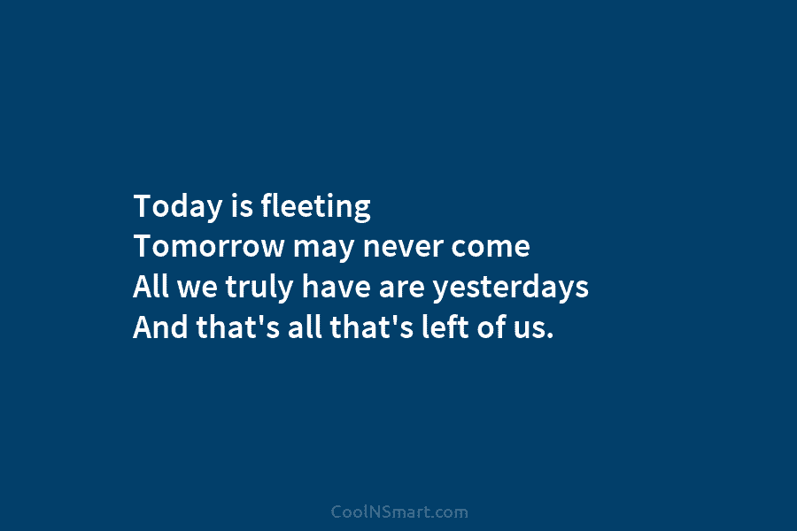 Today is fleeting Tomorrow may never come All we truly have are yesterdays And that’s all that’s left of us.