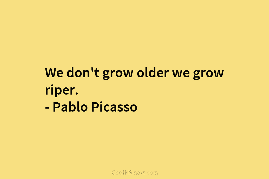 We don’t grow older we grow riper. – Pablo Picasso