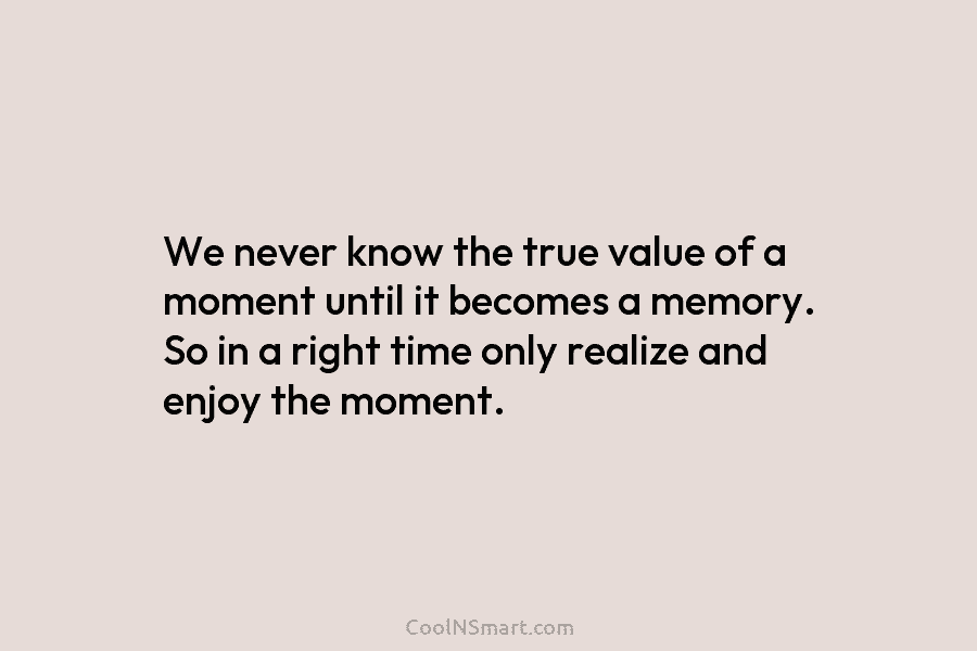 We never know the true value of a moment until it becomes a memory. So in a right time only...
