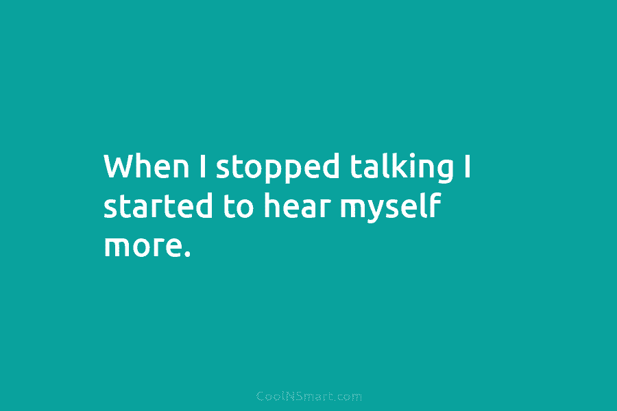 When I stopped talking I started to hear myself more.