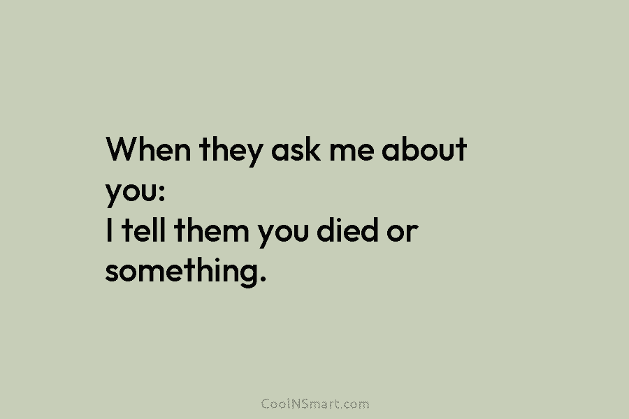 When they ask me about you: I tell them you died or something.