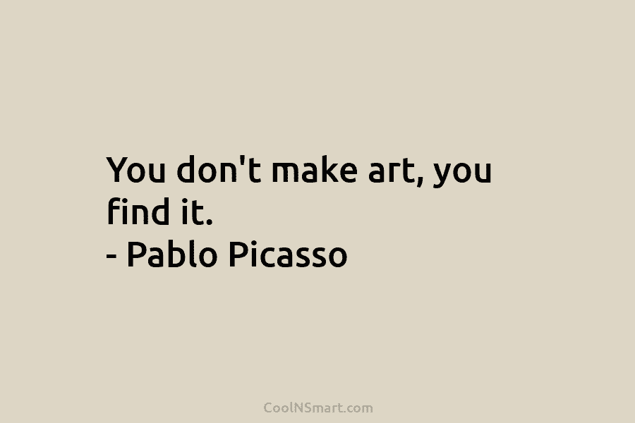 You don’t make art, you find it. – Pablo Picasso