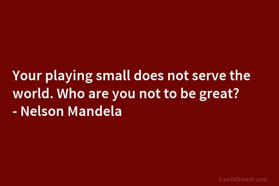 Your playing small does not serve the world. Who are you not to be great? – Nelson Mandela