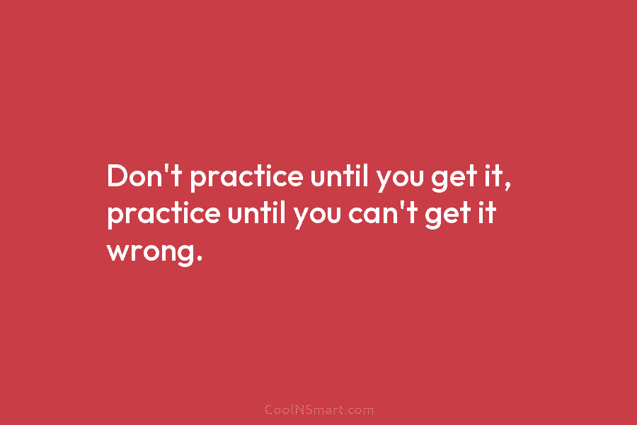 Don’t practice until you get it, practice until you can’t get it wrong.