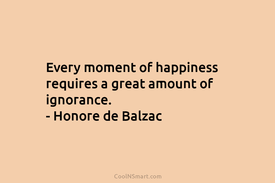 Every moment of happiness requires a great amount of ignorance. – Honore de Balzac
