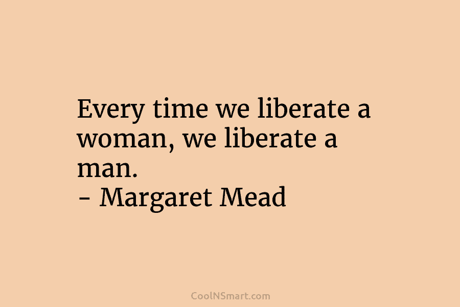 Every time we liberate a woman, we liberate a man. – Margaret Mead