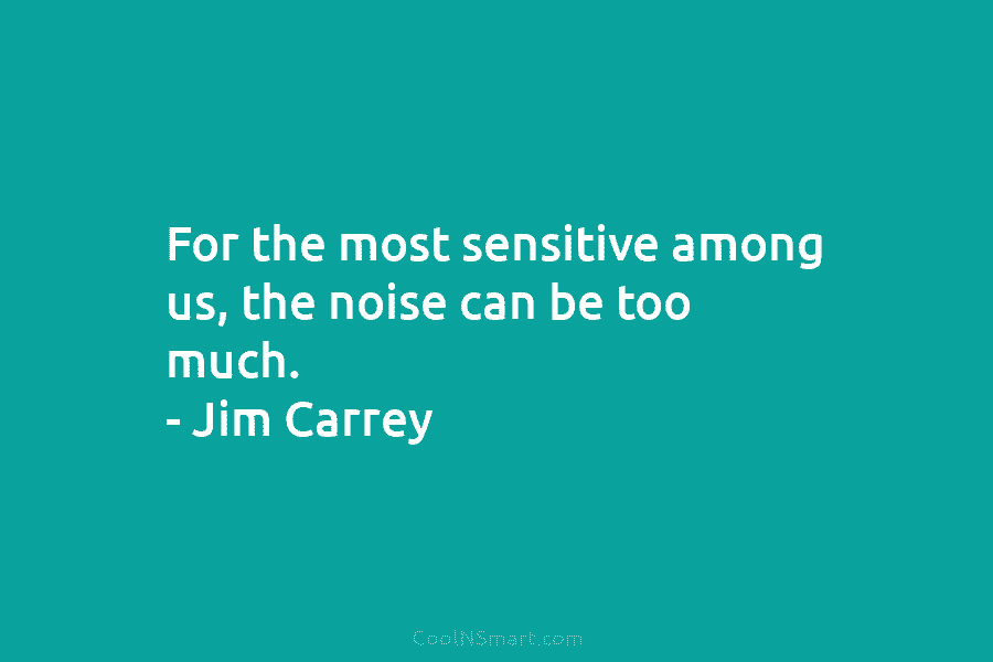 For the most sensitive among us, the noise can be too much. – Jim Carrey