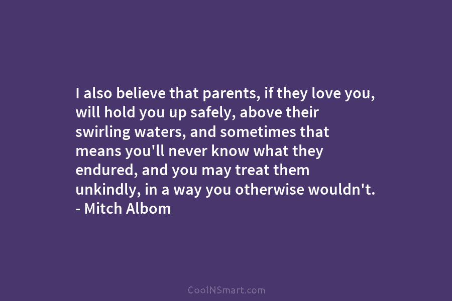 I also believe that parents, if they love you, will hold you up safely, above their swirling waters, and sometimes...
