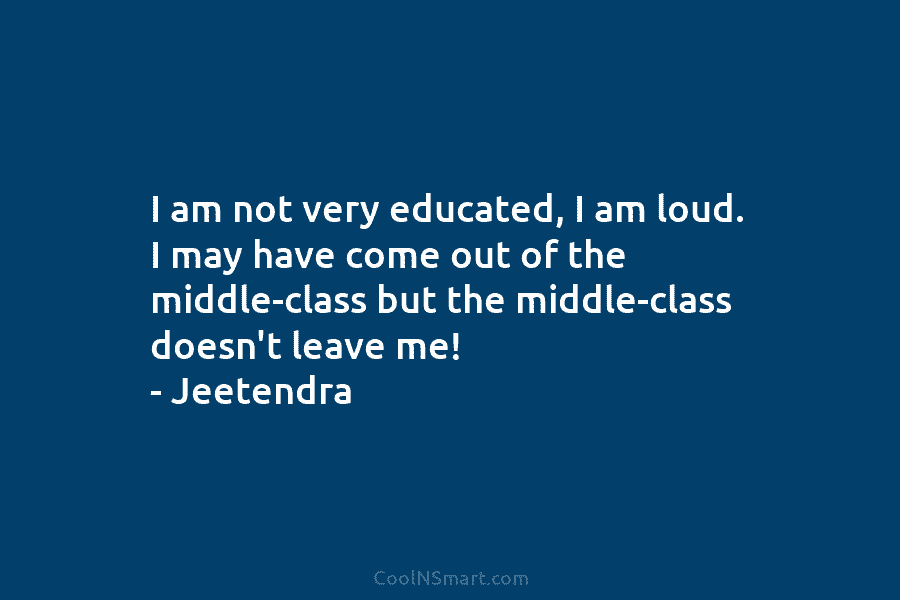 I am not very educated, I am loud. I may have come out of the middle-class but the middle-class doesn’t...