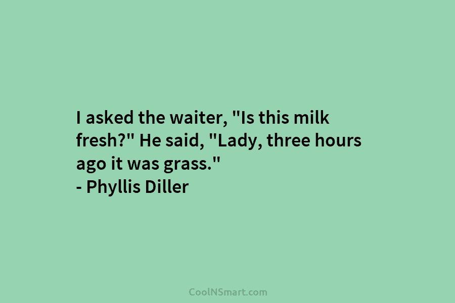 I asked the waiter, “Is this milk fresh?” He said, “Lady, three hours ago it was grass.” – Phyllis Diller