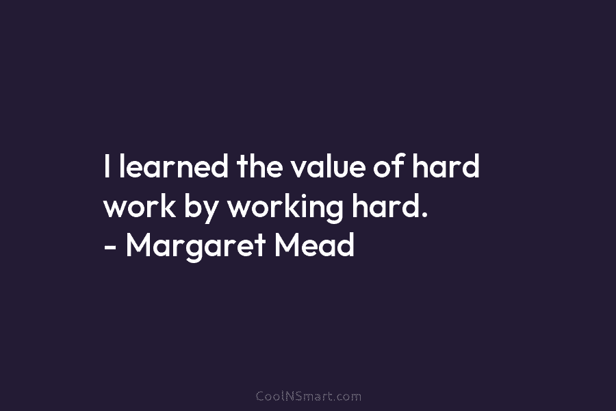 I learned the value of hard work by working hard. – Margaret Mead