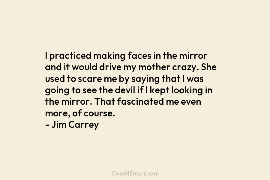 I practiced making faces in the mirror and it would drive my mother crazy. She used to scare me by...