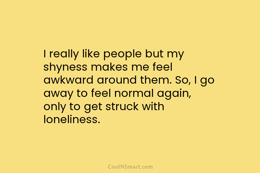 I really like people but my shyness makes me feel awkward around them. So, I go away to feel normal...