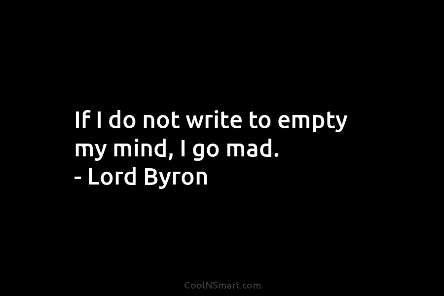 If I do not write to empty my mind, I go mad. – Lord Byron