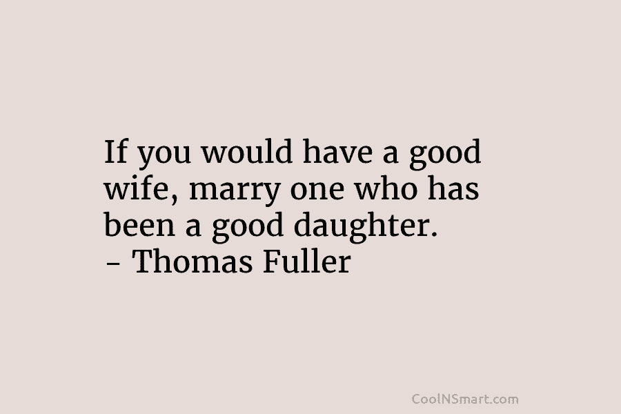 If you would have a good wife, marry one who has been a good daughter. – Thomas Fuller