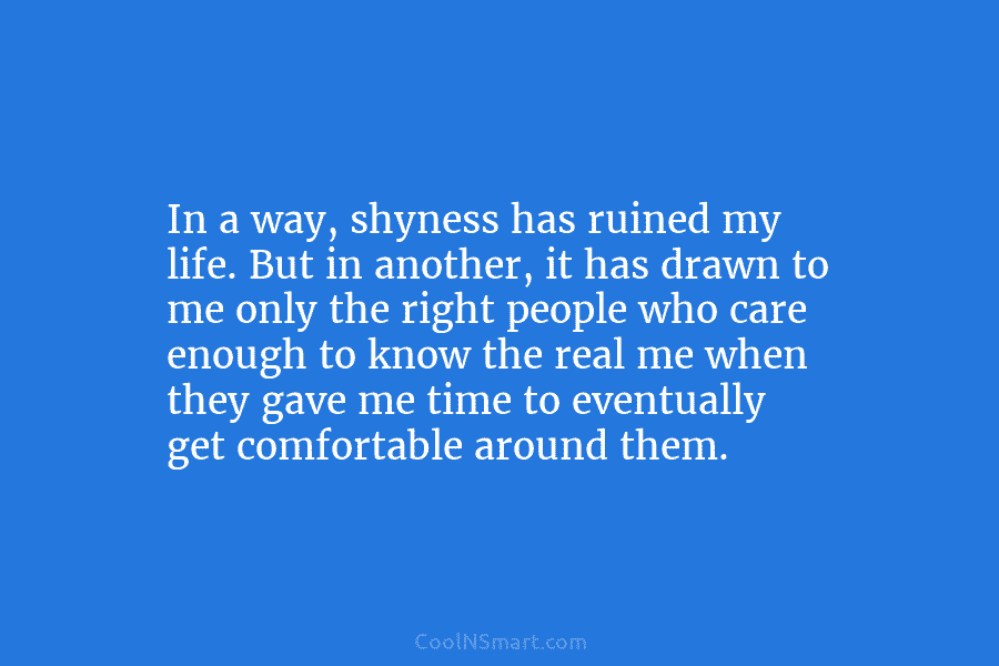 In a way, shyness has ruined my life. But in another, it has drawn to me only the right people...
