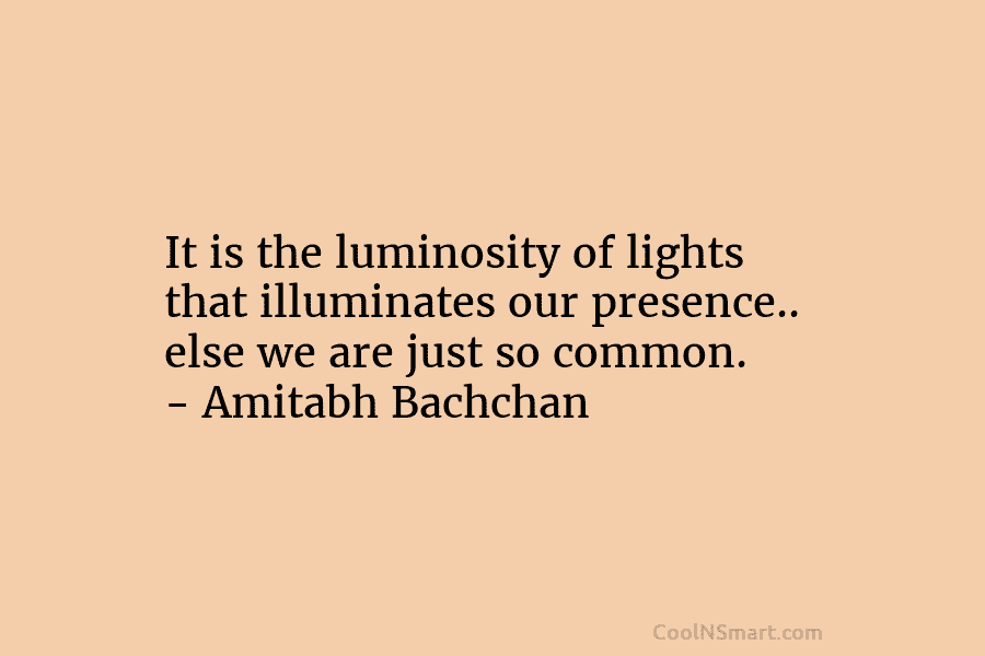 It is the luminosity of lights that illuminates our presence.. else we are just so common. – Amitabh Bachchan