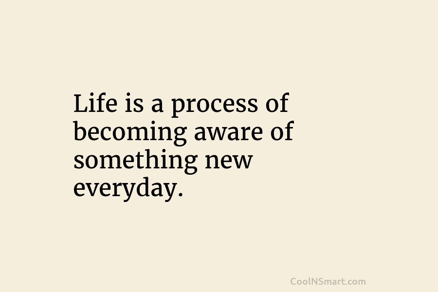 Life is a process of becoming aware of something new everyday.