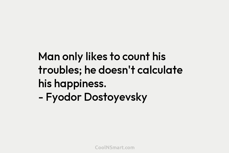 Man only likes to count his troubles; he doesn’t calculate his happiness. – Fyodor Dostoyevsky