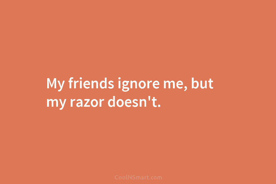 My friends ignore me, but my razor doesn’t.