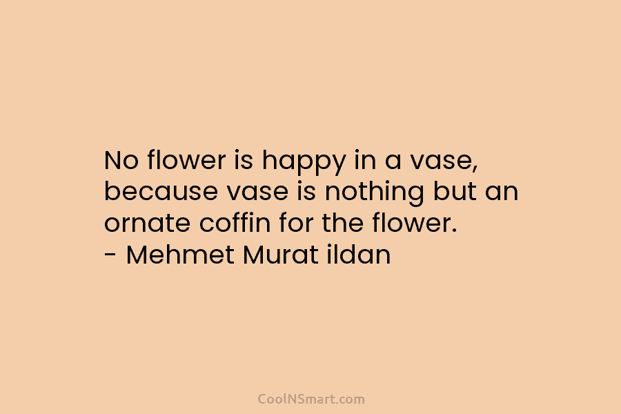 No flower is happy in a vase, because vase is nothing but an ornate coffin...