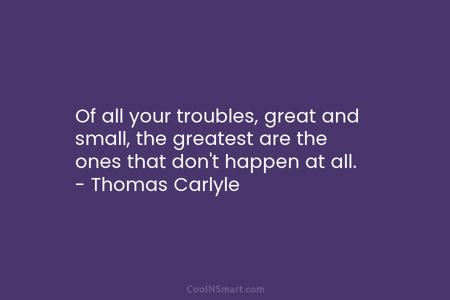 Of all your troubles, great and small, the greatest are the ones that don’t happen...