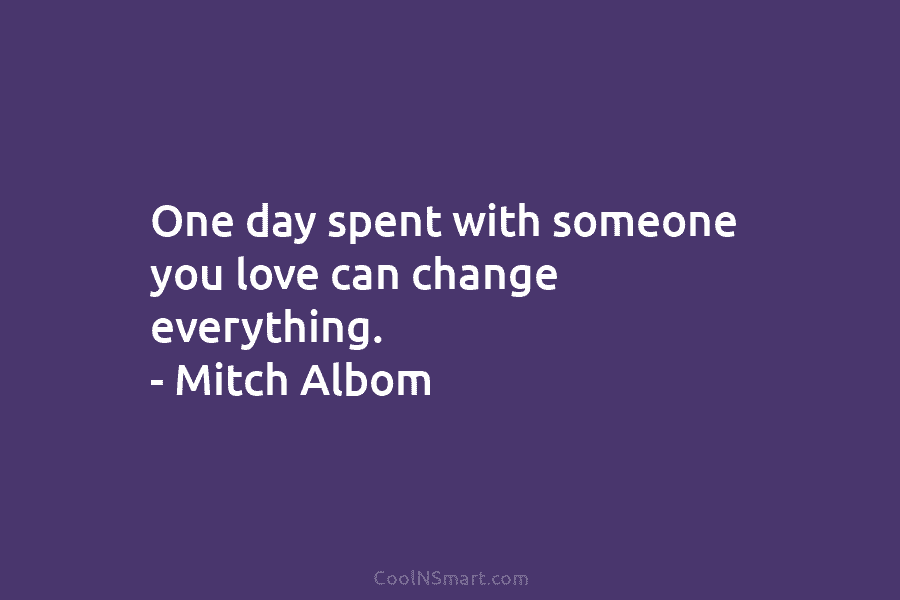 One day spent with someone you love can change everything. – Mitch Albom