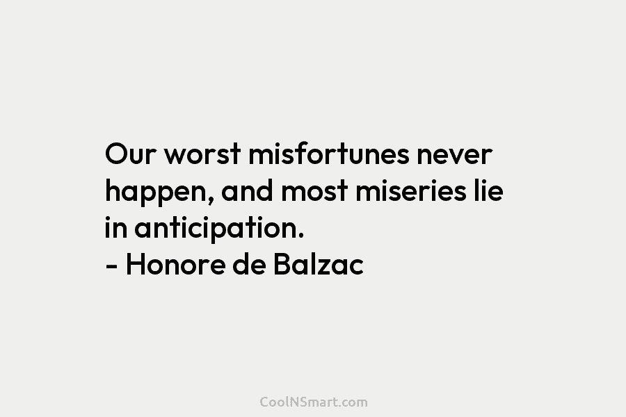 Our worst misfortunes never happen, and most miseries lie in anticipation. – Honore de Balzac