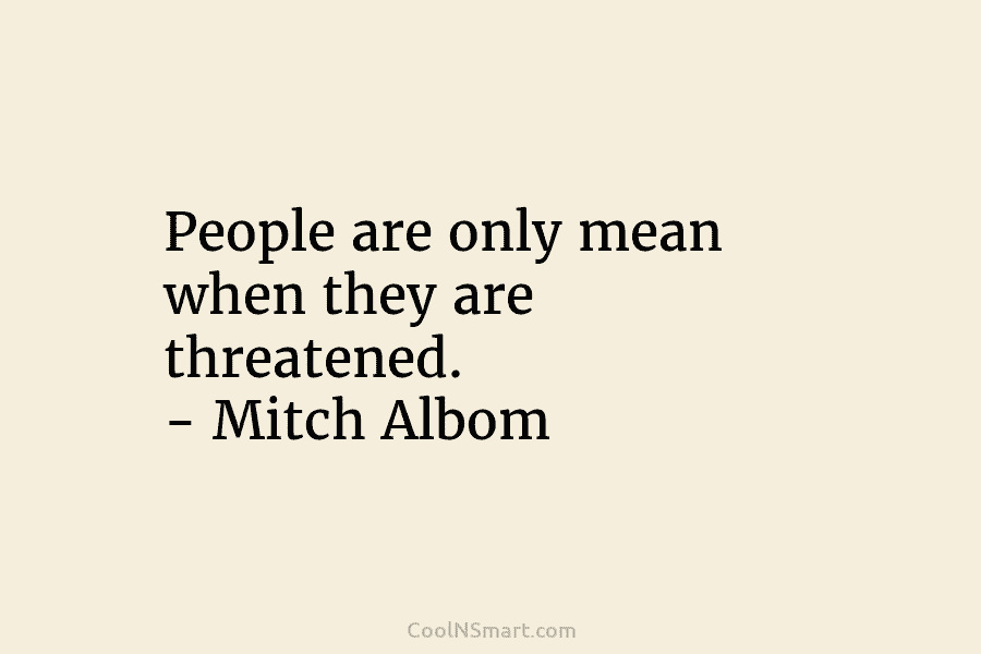 People are only mean when they are threatened. – Mitch Albom