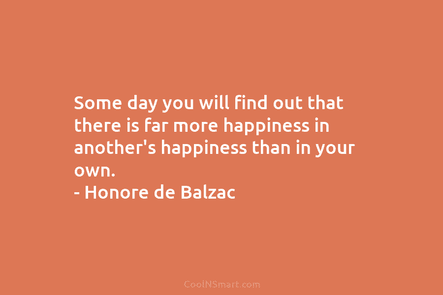 Some day you will find out that there is far more happiness in another’s happiness than in your own. –...