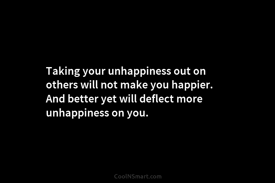 Taking your unhappiness out on others will not make you happier. And better yet will...