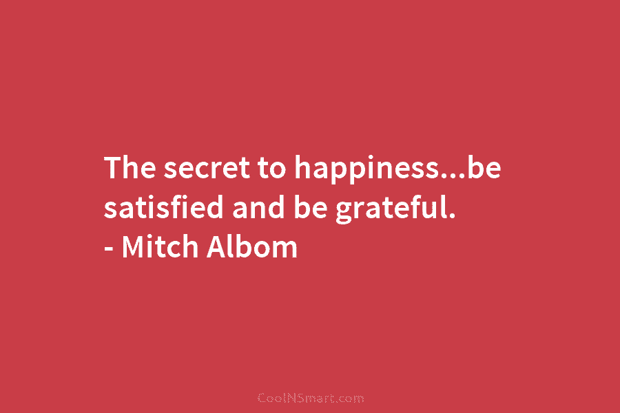 The secret to happiness…be satisfied and be grateful. – Mitch Albom