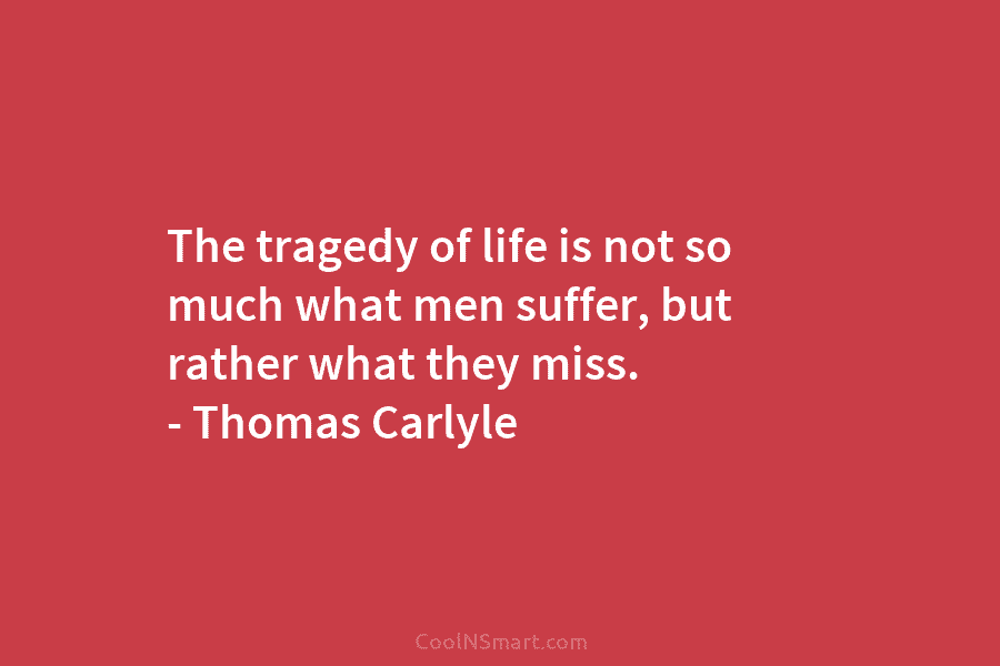 The tragedy of life is not so much what men suffer, but rather what they miss. – Thomas Carlyle