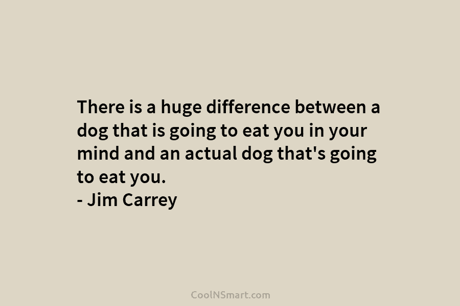 There is a huge difference between a dog that is going to eat you in your mind and an actual...