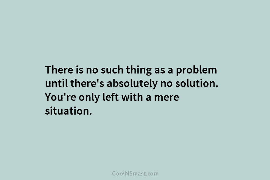 There is no such thing as a problem until there’s absolutely no solution. You’re only left with a mere situation.