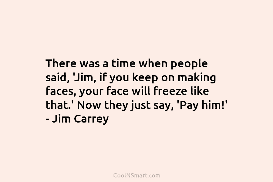 There was a time when people said, ‘Jim, if you keep on making faces, your...