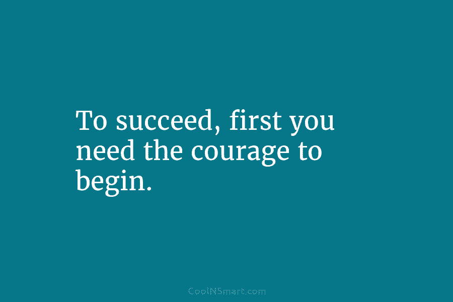 To succeed, first you need the courage to begin.