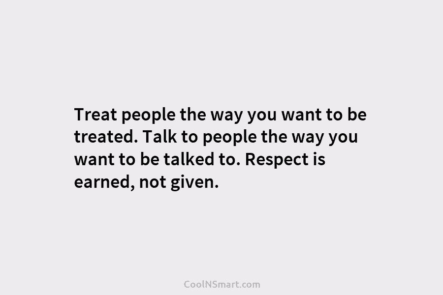 Treat people the way you want to be treated. Talk to people the way you want to be talked to....