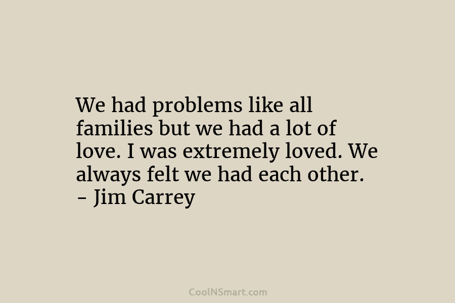 We had problems like all families but we had a lot of love. I was extremely loved. We always felt...