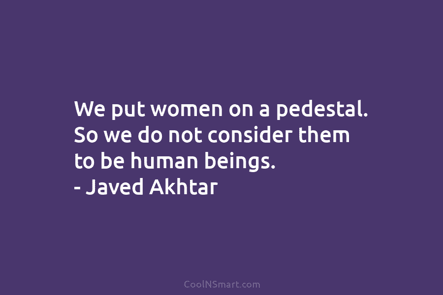 We put women on a pedestal. So we do not consider them to be human beings. – Javed Akhtar
