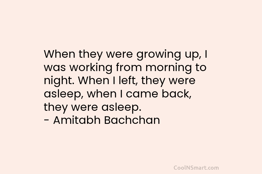 When they were growing up, I was working from morning to night. When I left, they were asleep, when I...