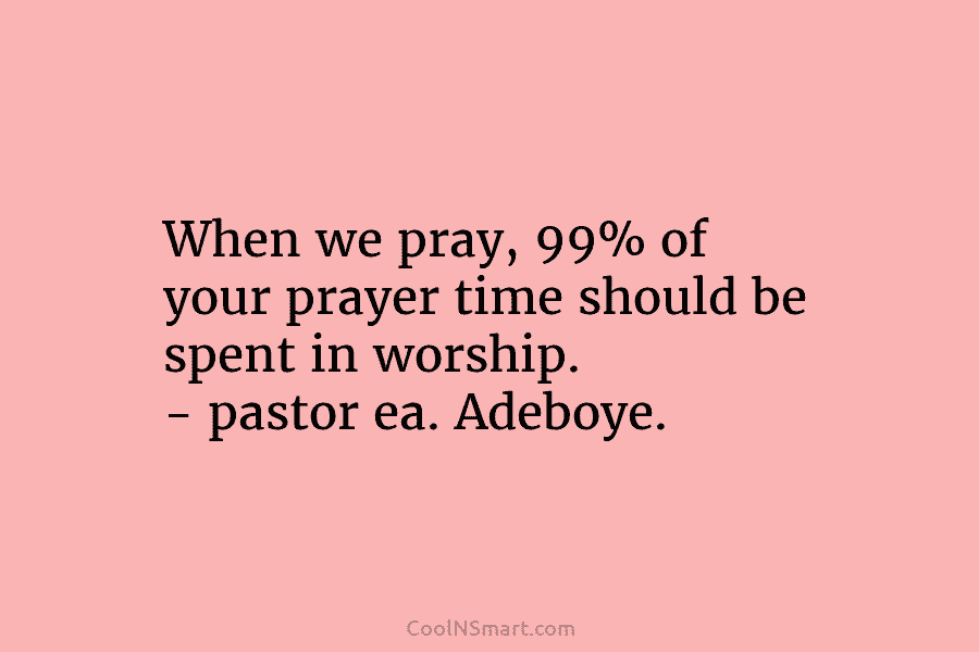 When we pray, 99% of your prayer time should be spent in worship. – pastor ea. Adeboye.