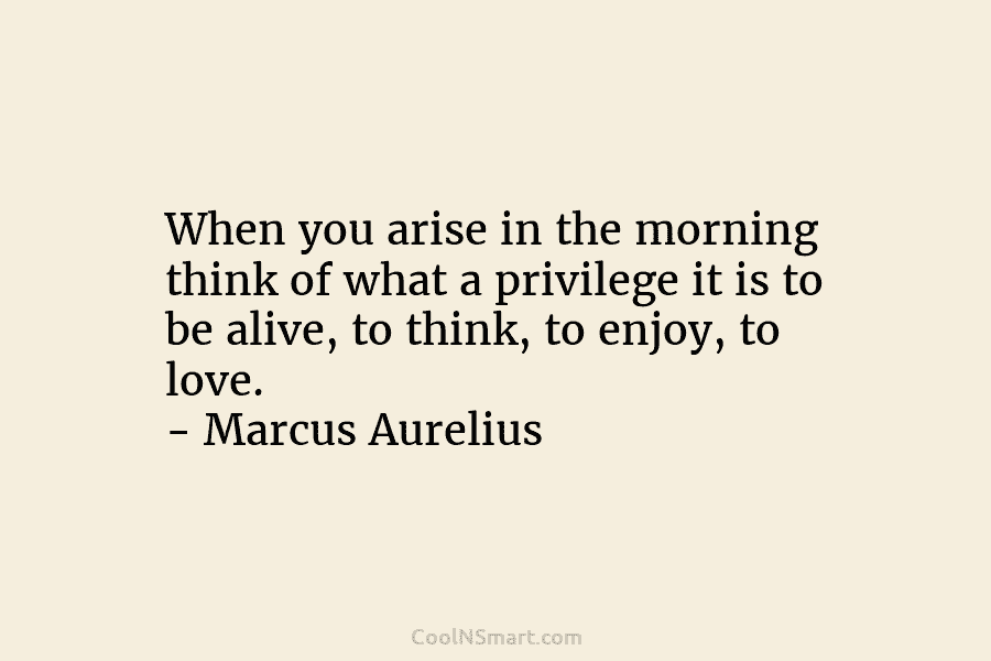 When you arise in the morning think of what a privilege it is to be alive, to think, to enjoy,...