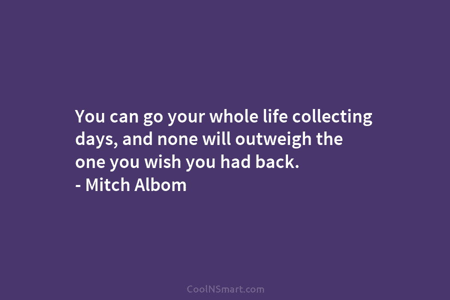 You can go your whole life collecting days, and none will outweigh the one you wish you had back. –...