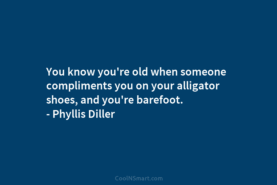 You know you’re old when someone compliments you on your alligator shoes, and you’re barefoot....