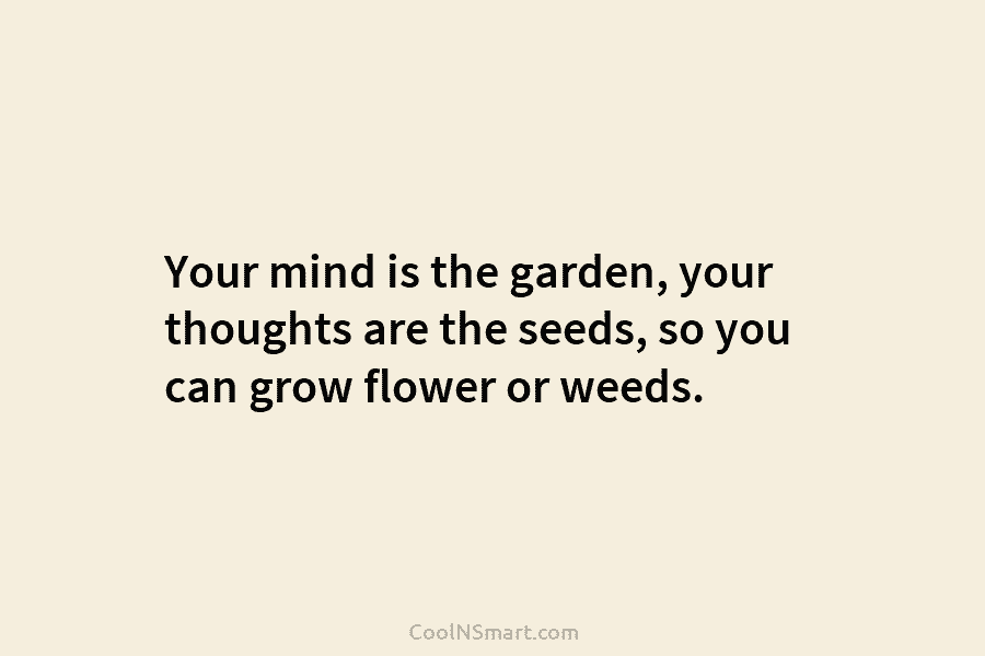 Your mind is the garden, your thoughts are the seeds, so you can grow flower or weeds.