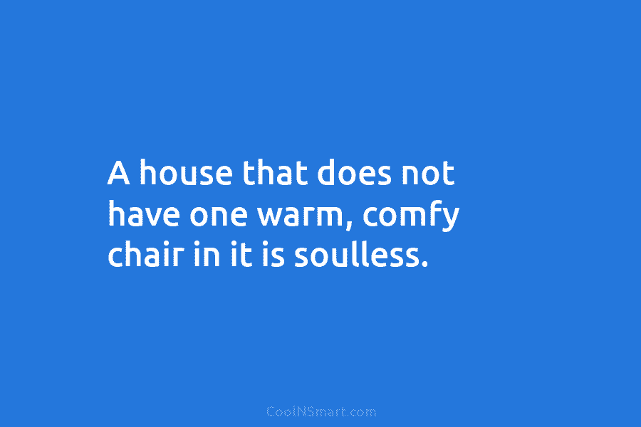 A house that does not have one warm, comfy chair in it is soulless.