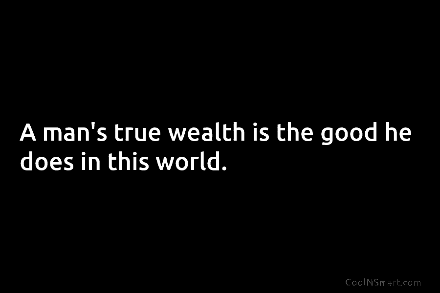A man’s true wealth is the good he does in this world.