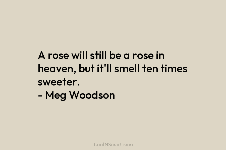A rose will still be a rose in heaven, but it’ll smell ten times sweeter....