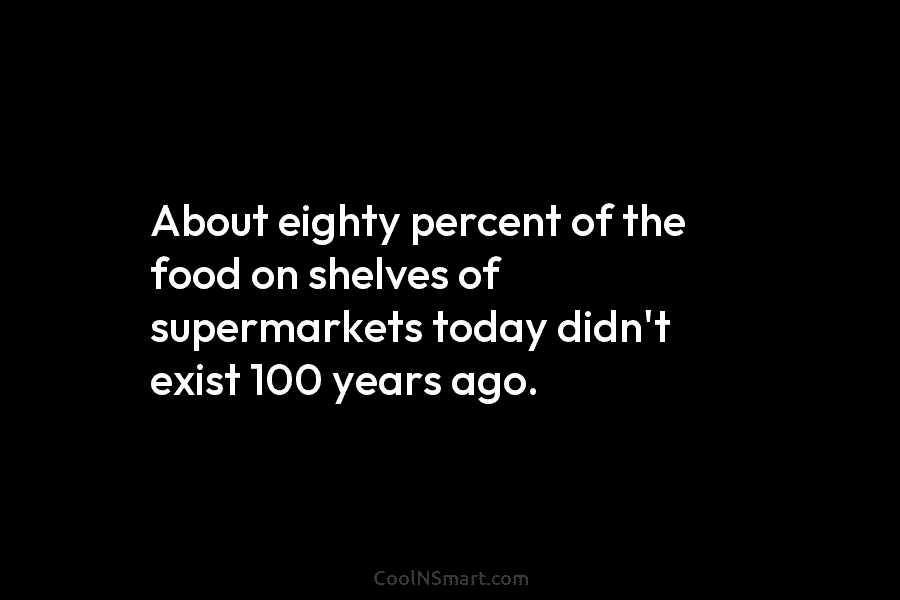 About eighty percent of the food on shelves of supermarkets today didn’t exist 100 years ago.
